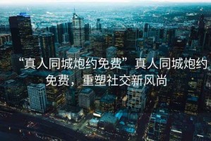 “真人同城炮約免費(fèi)”真人同城炮約免費(fèi)，重塑社交新風(fēng)尚