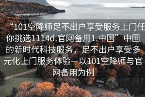 “101空降師足不出戶享受服務(wù)上門任你挑選1114d.官網(wǎng)備用1.中國”中國的新時(shí)代科技服務(wù)，足不出戶享受多元化上門服務(wù)體驗(yàn)—以101空降師與官網(wǎng)備用為例
