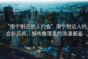 “南寧附近的人約會(huì)”南寧附近人約會(huì)新風(fēng)尚，城市角落里的浪漫邂逅