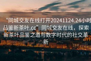 “同城交友在線打開20241124.24小時(shí)品鑒新茶葉.cc”同城交友在線，探索新茶葉品鑒之道與數(shù)字時(shí)代的社交革新