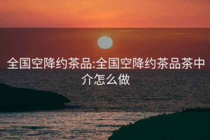 全國(guó)空降約茶品:全國(guó)空降約茶品茶中介怎么做