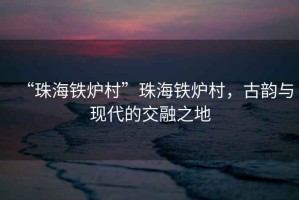 “珠海鐵爐村”珠海鐵爐村，古韻與現(xiàn)代的交融之地