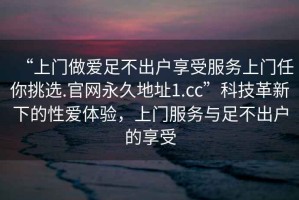 “上門做愛足不出戶享受服務(wù)上門任你挑選.官網(wǎng)永久地址1.cc”科技革新下的性愛體驗(yàn)，上門服務(wù)與足不出戶的享受