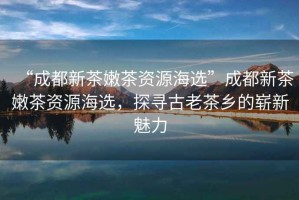 “成都新茶嫩茶資源海選”成都新茶嫩茶資源海選，探尋古老茶鄉(xiāng)的嶄新魅力