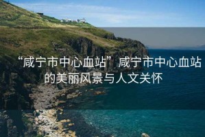 “咸寧市中心血站”咸寧市中心血站的美麗風(fēng)景與人文關(guān)懷