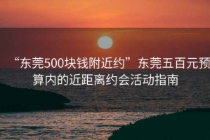 “東莞500塊錢附近約”東莞五百元預(yù)算內(nèi)的近距離約會活動指南