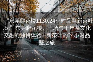 “東莞爬花樓1130.24小時品鑒新茶葉.cc”東莞爬花樓，一場與千年茶文化交融的獨特體驗—新茶葉的24小時品鑒之旅