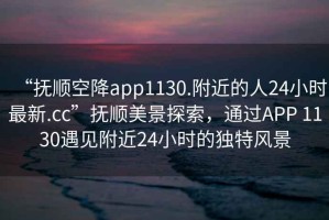 “撫順空降app1130.附近的人24小時(shí)最新.cc”撫順美景探索，通過APP 1130遇見附近24小時(shí)的獨(dú)特風(fēng)景