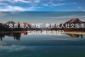 “免費(fèi) 成人 泡妞”免費(fèi)成人社交指南，如何優(yōu)雅地泡妞？