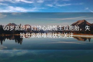 60歲高齡產(chǎn)婦驚心動魄生雙胞胎，失獨母親艱難現(xiàn)狀引關(guān)注