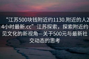 “江蘇500塊錢附近約1130.附近的人24小時(shí)最新.cc”江蘇探索，探索附近約見文化的新視角—關(guān)于500元與最新社交動(dòng)態(tài)的思考