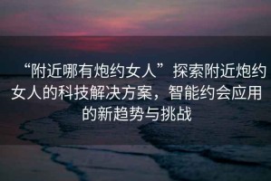 “附近哪有炮約女人”探索附近炮約女人的科技解決方案，智能約會(huì)應(yīng)用的新趨勢(shì)與挑戰(zhàn)