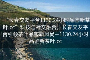 “長春交友平臺1130.24小時品鑒新茶葉.cc”科技與社交融合，長春交友平臺引領茶葉品鑒新風尚—1130.24小時品鑒新茶葉.cc