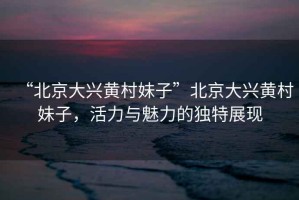 “北京大興黃村妹子”北京大興黃村妹子，活力與魅力的獨(dú)特展現(xiàn)