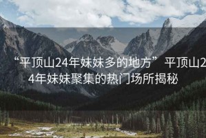 “平頂山24年妹妹多的地方”平頂山24年妹妹聚集的熱門場所揭秘
