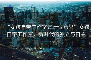 “女孩自帶工作室是什么意思”女孩自帶工作室，新時(shí)代的獨(dú)立與自主