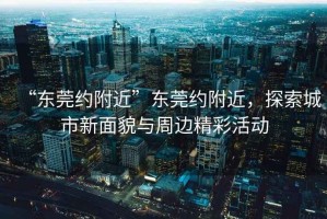 “東莞約附近”東莞約附近，探索城市新面貌與周邊精彩活動(dòng)