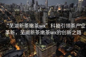 “蕪湖新茶嫩茶wx”科技引領(lǐng)茶產(chǎn)業(yè)革新，蕪湖新茶嫩茶wx的創(chuàng)新之路