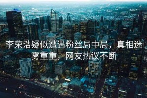 李榮浩疑似遭遇粉絲局中局，真相迷霧重重，網(wǎng)友熱議不斷