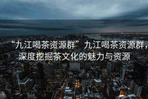 “九江喝茶資源群”九江喝茶資源群，深度挖掘茶文化的魅力與資源