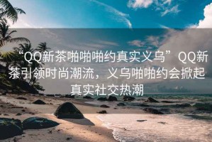 “QQ新茶啪啪啪約真實(shí)義烏”QQ新茶引領(lǐng)時(shí)尚潮流，義烏啪啪約會(huì)掀起真實(shí)社交熱潮