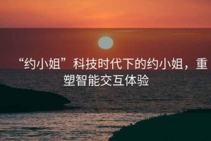 “約小姐”科技時(shí)代下的約小姐，重塑智能交互體驗(yàn)