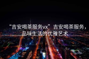“吉安喝茶服務(wù)vx”吉安喝茶服務(wù)，品味生活的優(yōu)雅藝術(shù)