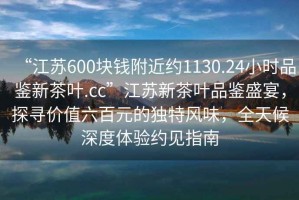“江蘇600塊錢附近約1130.24小時品鑒新茶葉.cc”江蘇新茶葉品鑒盛宴，探尋價值六百元的獨特風味，全天候深度體驗約見指南