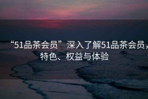 “51品茶會員”深入了解51品茶會員，特色、權(quán)益與體驗