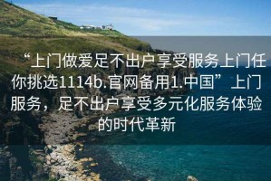“上門(mén)做愛(ài)足不出戶(hù)享受服務(wù)上門(mén)任你挑選1114b.官網(wǎng)備用1.中國(guó)”上門(mén)服務(wù)，足不出戶(hù)享受多元化服務(wù)體驗(yàn)的時(shí)代革新