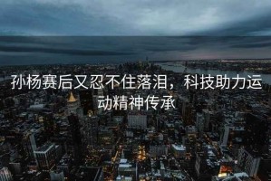 孫楊賽后又忍不住落淚，科技助力運(yùn)動精神傳承