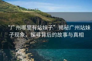 “廣州哪里有站妹子”揭秘廣州站妹子現(xiàn)象，探尋背后的故事與真相