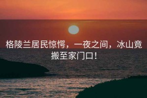 格陵蘭居民驚愕，一夜之間，冰山竟搬至家門口！