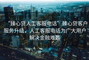 “臻心貸人工客服電話”臻心貸客戶服務(wù)升級(jí)，人工客服電話為廣大用戶解決金融難題