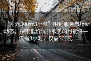 “附近300元3小時”附近服務(wù)市場新動態(tài)，探索低價優(yōu)質(zhì)服務(wù)的可能性—僅需3小時，僅需300元