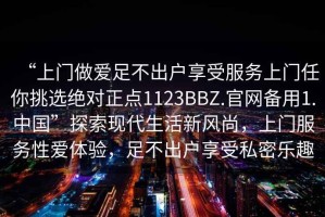 “上門做愛足不出戶享受服務(wù)上門任你挑選絕對(duì)正點(diǎn)1123BBZ.官網(wǎng)備用1.中國”探索現(xiàn)代生活新風(fēng)尚，上門服務(wù)性愛體驗(yàn)，足不出戶享受私密樂趣