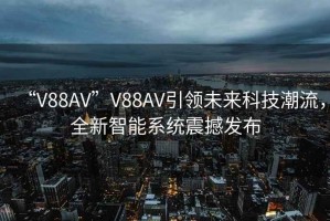 “V88AV”V88AV引領未來科技潮流，全新智能系統(tǒng)震撼發(fā)布