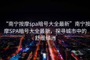 “南寧按摩spa暗號(hào)大全最新”南寧按摩SPA暗號(hào)大全最新，探尋城市中的舒緩綠洲