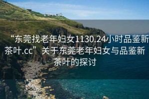 “東莞找老年婦女1130.24小時品鑒新茶葉.cc”關(guān)于東莞老年婦女與品鑒新茶葉的探討