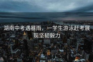 湖南中考遇暴雨，一學(xué)生游泳趕考展現(xiàn)堅(jiān)韌毅力