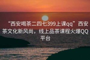 “西安喝茶二四七399上課qq”西安茶文化新風尚，線上品茶課程火爆QQ平臺