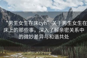“男生女生在床cyh”關(guān)于男生女生在床上的那些事，深入了解親密關(guān)系中的微妙差異與和諧共處