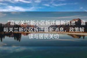 “嘉峪關(guān)蘭新小區(qū)拆遷最新消息”嘉峪關(guān)蘭新小區(qū)拆遷最新消息，政策解讀與居民關(guān)切