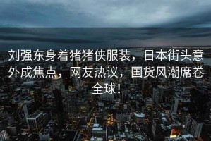 劉強(qiáng)東身著豬豬俠服裝，日本街頭意外成焦點(diǎn)，網(wǎng)友熱議，國(guó)貨風(fēng)潮席卷全球！