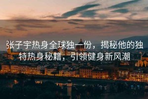張子宇熱身全球獨(dú)一份，揭秘他的獨(dú)特?zé)嵘砻丶?，引領(lǐng)健身新風(fēng)潮