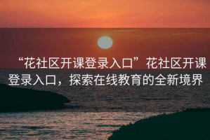 “花社區(qū)開課登錄入口”花社區(qū)開課登錄入口，探索在線教育的全新境界