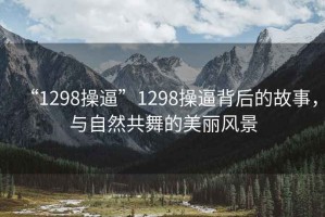 “1298操逼”1298操逼背后的故事，與自然共舞的美麗風(fēng)景