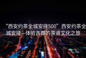 “西安約茶全城安排500”西安約茶全城安排—體驗(yàn)古都的茶道文化之旅