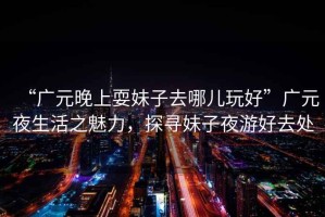 “廣元晚上耍妹子去哪兒玩好”廣元夜生活之魅力，探尋妹子夜游好去處
