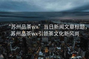 “蘇州品茶wx”當(dāng)日新聞文章標(biāo)題，蘇州品茶wx引領(lǐng)茶文化新風(fēng)尚